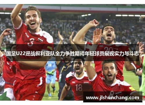 国足U22迎战叙利亚队全力争胜期待年轻球员展现实力与斗志