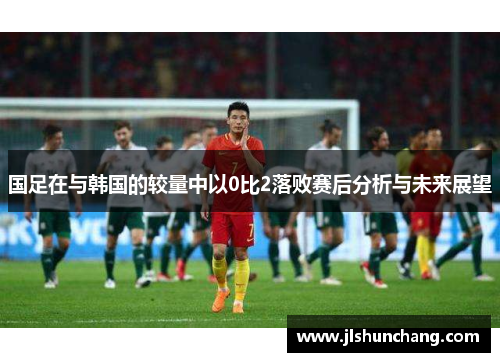 国足在与韩国的较量中以0比2落败赛后分析与未来展望