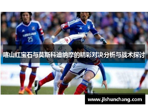 喀山红宝石与莫斯科迪纳摩的精彩对决分析与战术探讨