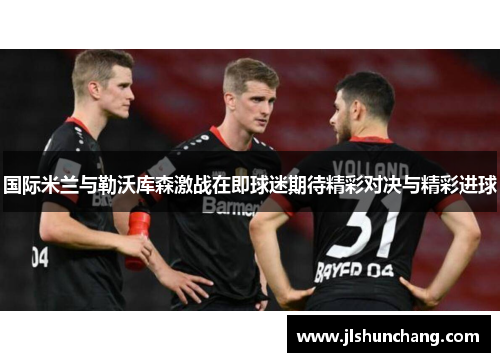 国际米兰与勒沃库森激战在即球迷期待精彩对决与精彩进球