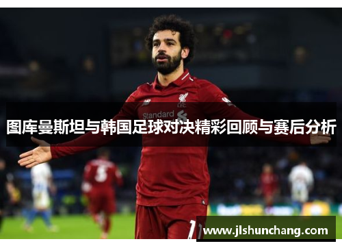 图库曼斯坦与韩国足球对决精彩回顾与赛后分析