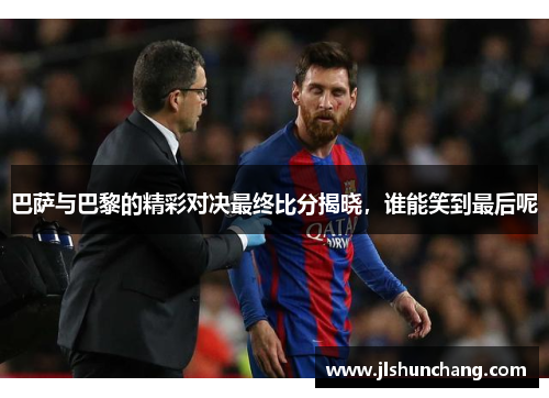 巴萨与巴黎的精彩对决最终比分揭晓，谁能笑到最后呢