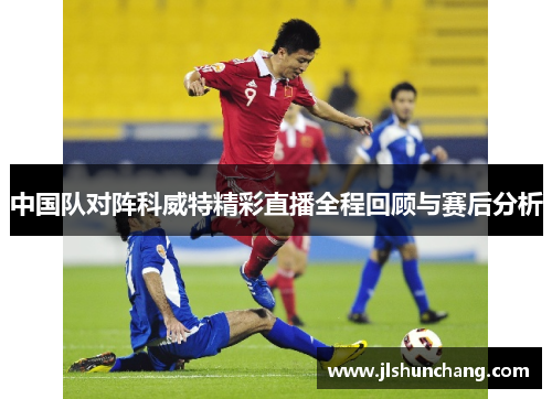 中国队对阵科威特精彩直播全程回顾与赛后分析
